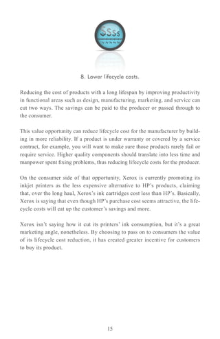 8. Lower lifecycle costs.

Reducing the cost of products with a long lifespan by improving productivity
in functional areas such as design, manufacturing, marketing, and service can
cut two ways. The savings can be paid to the producer or passed through to
the consumer.

This value opportunity can reduce lifecycle cost for the manufacturer by build-
ing in more reliability. If a product is under warranty or covered by a service
contract, for example, you will want to make sure those products rarely fail or
require service. Higher quality components should translate into less time and
manpower spent fixing problems, thus reducing lifecycle costs for the producer.

On the consumer side of that opportunity, Xerox is currently promoting its
inkjet printers as the less expensive alternative to HP’s products, claiming
that, over the long haul, Xerox’s ink cartridges cost less than HP’s. Basically,
Xerox is saying that even though HP’s purchase cost seems attractive, the life-
cycle costs will eat up the customer’s savings and more.

Xerox isn’t saying how it cut its printers’ ink consumption, but it’s a great
marketing angle, nonetheless. By choosing to pass on to consumers the value
of its lifecycle cost reduction, it has created greater incentive for customers
to buy its product.




                                      15
 