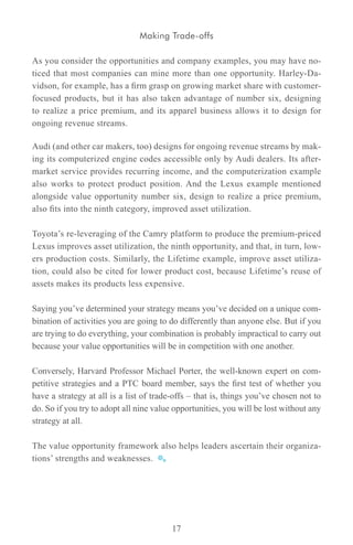 Making Trade-offs

As you consider the opportunities and company examples, you may have no-
ticed that most companies can mine more than one opportunity. Harley-Da-
vidson, for example, has a firm grasp on growing market share with customer-
focused products, but it has also taken advantage of number six, designing
to realize a price premium, and its apparel business allows it to design for
ongoing revenue streams.

Audi (and other car makers, too) designs for ongoing revenue streams by mak-
ing its computerized engine codes accessible only by Audi dealers. Its after-
market service provides recurring income, and the computerization example
also works to protect product position. And the Lexus example mentioned
alongside value opportunity number six, design to realize a price premium,
also fits into the ninth category, improved asset utilization.

Toyota’s re-leveraging of the Camry platform to produce the premium-priced
Lexus improves asset utilization, the ninth opportunity, and that, in turn, low-
ers production costs. Similarly, the Lifetime example, improve asset utiliza-
tion, could also be cited for lower product cost, because Lifetime’s reuse of
assets makes its products less expensive.

Saying you’ve determined your strategy means you’ve decided on a unique com-
bination of activities you are going to do differently than anyone else. But if you
are trying to do everything, your combination is probably impractical to carry out
because your value opportunities will be in competition with one another.

Conversely, Harvard Professor Michael Porter, the well-known expert on com-
petitive strategies and a PTC board member, says the first test of whether you
have a strategy at all is a list of trade-offs – that is, things you’ve chosen not to
do. So if you try to adopt all nine value opportunities, you will be lost without any
strategy at all.

The value opportunity framework also helps leaders ascertain their organiza-
tions’ strengths and weaknesses.




                                         17
 