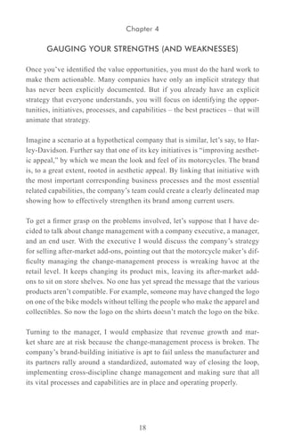 Chapter 4

       GAUGING YOUR STRENGTHS (AND WEAKNESSES)

Once you’ve identified the value opportunities, you must do the hard work to
make them actionable. Many companies have only an implicit strategy that
has never been explicitly documented. But if you already have an explicit
strategy that everyone understands, you will focus on identifying the oppor-
tunities, initiatives, processes, and capabilities – the best practices – that will
animate that strategy.

Imagine a scenario at a hypothetical company that is similar, let’s say, to Har-
ley-Davidson. Further say that one of its key initiatives is “improving aesthet-
ic appeal,” by which we mean the look and feel of its motorcycles. The brand
is, to a great extent, rooted in aesthetic appeal. By linking that initiative with
the most important corresponding business processes and the most essential
related capabilities, the company’s team could create a clearly delineated map
showing how to effectively strengthen its brand among current users.

To get a firmer grasp on the problems involved, let’s suppose that I have de-
cided to talk about change management with a company executive, a manager,
and an end user. With the executive I would discuss the company’s strategy
for selling after-market add-ons, pointing out that the motorcycle maker’s dif-
ficulty managing the change-management process is wreaking havoc at the
retail level. It keeps changing its product mix, leaving its after-market add-
ons to sit on store shelves. No one has yet spread the message that the various
products aren’t compatible. For example, someone may have changed the logo
on one of the bike models without telling the people who make the apparel and
collectibles. So now the logo on the shirts doesn’t match the logo on the bike.

Turning to the manager, I would emphasize that revenue growth and mar-
ket share are at risk because the change-management process is broken. The
company’s brand-building initiative is apt to fail unless the manufacturer and
its partners rally around a standardized, automated way of closing the loop,
implementing cross-discipline change management and making sure that all
its vital processes and capabilities are in place and operating properly.




                                        18
 