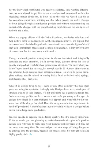 For the individual contributor who receives outdated, time-wasting informa-
tion, we would work to get him or her a standardized, automated method for
receiving change directions. To help justify the cost, we would take his or
her complaints upstream, pointing out that when people can make changes
without going through a notification process and without understanding the
impact of the change, both the brand-building capability and the ability to sell
add-ons are at risk.

When we engage clients with the Value Roadmap, we devise solutions and
help justify them to management. At the management level, we explain that
the executives’ cherished high-level concepts will never see the light of day if
they don’t implement process and technological changes. It may involve a bit
of persuasion, but it’s necessary and it works.

Change and configuration management is always important and it typically
demands the most attention. But in recent times, concern about the lack of
quality and product reliability has gained more attention. The once wholly re-
liable Toyota brand, for instance, hit a rough road in 2010, most of it related to
the infamous floor-mat/gas-pedal entrapment issue. But even its Lexus name-
plate suffered recalls related to leaking brake fluid, defective valve springs,
and steering shaft problems.

What it all comes down to for Toyota or any other company that has spent
years nurturing its reputation is simply this: Designs have a certain degree of
inherent quality or lack thereof. It’s not unusual to see a complex design fail.
So in assessing quality, we have to ask what could go wrong with a specific
design, how likely is it that problems will appear, and what will be the con-
sequences if the design does fail. Does the design need minor adjustments to
head off problems? A manufacturer should certainly validate a design before
moving into large-scale production.

Process quality is separate from design quality, but it’s equally important.
If, for example, you are planning to make thousands of copies of a product
design, you will want to make sure your manufacturing process will play out
the same way every time. No untested parts or new ways of doing things can
be allowed into the process, because the process must be both efficient and
highly predictable.



                                       19
 