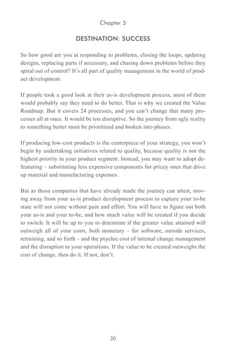 Chapter 5

                       DESTINATION: SUCCESS

So how good are you at responding to problems, closing the loops, updating
designs, replacing parts if necessary, and chasing down problems before they
spiral out of control? It’s all part of quality management in the world of prod-
uct development.

If people took a good look at their as-is development process, most of them
would probably say they need to do better. That is why we created the Value
Roadmap. But it covers 24 processes, and you can’t change that many pro-
cesses all at once. It would be too disruptive. So the journey from ugly reality
to something better must be prioritized and broken into phases.

If producing low-cost products is the centerpiece of your strategy, you won’t
begin by undertaking initiatives related to quality, because quality is not the
highest priority in your product segment. Instead, you may want to adopt de-
featuring – substituting less expensive components for pricey ones that drive
up material and manufacturing expenses.

But as those companies that have already made the journey can attest, mov-
ing away from your as-is product development process to capture your to-be
state will not come without pain and effort. You will have to figure out both
your as-is and your to-be, and how much value will be created if you decide
to switch. It will be up to you to determine if the greater value attained will
outweigh all of your costs, both monetary – for software, outside services,
retraining, and so forth – and the psychic cost of internal change management
and the disruption to your operations. If the value to be created outweighs the
cost of change, then do it. If not, don’t.




                                      20
 