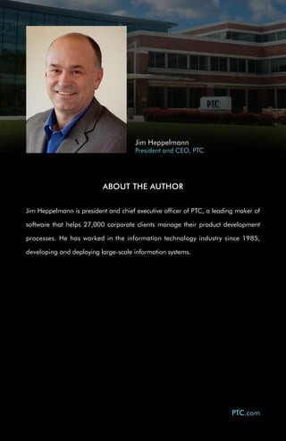 Jim Heppelmann
                                      President and CEO, PTC




                          ABOUT THE AUTHOR


Jim Heppelmann is president and chief executive officer of PTC, a leading maker of

software that helps 27,000 corporate clients manage their product development

processes. He has worked in the information technology industry since 1985,

developing and deploying large-scale information systems.




                                                                        PTC.com
 