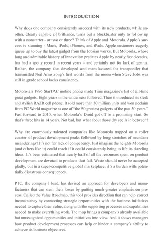 INTRODUCTION

Why does one company consistently succeed with its new products, while an-
other, clearly capable of brilliance, turns out a blockbuster only to follow up
with a nonstarter - or two or three? Think of Apple and Motorola. Apple’s suc-
cess is stunning - Macs, iPods, iPhones, and iPads. Apple customers eagerly
queue up to buy the latest gadget from the Jobsian works. But Motorola, whose
long and admirable history of innovation predates Apple by nearly five decades,
has had a spotty record in recent years – and certainly not for lack of genius.
Rather, the company that developed and manufactured the transponder that
transmitted Neil Armstrong’s first words from the moon when Steve Jobs was
still in grade school lacks consistency.

Motorola’s 1996 StarTAC mobile phone made Time magazine’s list of all-time
great gadgets. Eight years in the wilderness followed. Then it introduced its sleek
and stylish RAZR cell phone. It sold more than 50 million units and won acclaim
from PC World magazine as one of “the 50 greatest gadgets of the past 50 years.”
Fast forward to 2010, when Motorola’s Droid got off to a promising start. So
that’s three hits in 14 years. Not bad, but what about those dry spells in between?

Why are enormously talented companies like Motorola trapped on a roller
coaster of product development peaks followed by long stretches of mundane
meanderings? It’s not for lack of competency. Just imagine the heights Motorola
(and others like it) could reach if it could consistently bring to life its dazzling
ideas. It’s been estimated that nearly half of all the resources spent on product
development are devoted to products that fail. Waste should never be accepted
gladly, but in a super-competitive global marketplace, it’s a burden with poten-
tially disastrous consequences.

PTC, the company I lead, has devised an approach for developers and manu-
facturers that can stem their losses by putting much greater emphasis on pro-
cess. Called the Value Roadmap, this tool provides direction that can help correct
inconsistency by connecting strategic opportunities with the business initiatives
needed to capture their value, along with the supporting processes and capabilities
needed to make everything work. The map brings a company’s already available
but unrecognized opportunities and initiatives into view. And it shows managers
how product development processes can help or hinder a company’s ability to
achieve its business objectives.
 