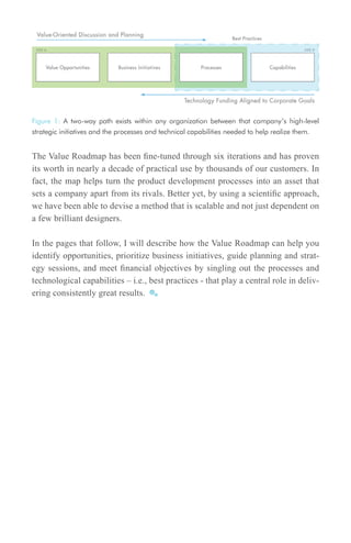 Figure 1: A two-way path exists within any organization between that company’s high-level
strategic initiatives and the processes and technical capabilities needed to help realize them.


The Value Roadmap has been fine-tuned through six iterations and has proven
its worth in nearly a decade of practical use by thousands of our customers. In
fact, the map helps turn the product development processes into an asset that
sets a company apart from its rivals. Better yet, by using a scientific approach,
we have been able to devise a method that is scalable and not just dependent on
a few brilliant designers.

In the pages that follow, I will describe how the Value Roadmap can help you
identify opportunities, prioritize business initiatives, guide planning and strat-
egy sessions, and meet financial objectives by singling out the processes and
technological capabilities – i.e., best practices - that play a central role in deliv-
ering consistently great results.
 