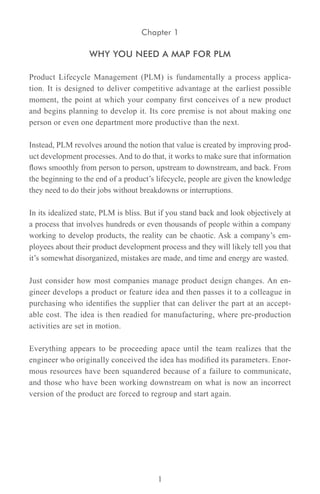 Chapter 1

                   WHY YOU NEED A MAP FOR PLM

Product Lifecycle Management (PLM) is fundamentally a process applica-
tion. It is designed to deliver competitive advantage at the earliest possible
moment, the point at which your company first conceives of a new product
and begins planning to develop it. Its core premise is not about making one
person or even one department more productive than the next.

Instead, PLM revolves around the notion that value is created by improving prod-
uct development processes. And to do that, it works to make sure that information
flows smoothly from person to person, upstream to downstream, and back. From
the beginning to the end of a product’s lifecycle, people are given the knowledge
they need to do their jobs without breakdowns or interruptions.

In its idealized state, PLM is bliss. But if you stand back and look objectively at
a process that involves hundreds or even thousands of people within a company
working to develop products, the reality can be chaotic. Ask a company’s em-
ployees about their product development process and they will likely tell you that
it’s somewhat disorganized, mistakes are made, and time and energy are wasted.

Just consider how most companies manage product design changes. An en-
gineer develops a product or feature idea and then passes it to a colleague in
purchasing who identifies the supplier that can deliver the part at an accept-
able cost. The idea is then readied for manufacturing, where pre-production
activities are set in motion.

Everything appears to be proceeding apace until the team realizes that the
engineer who originally conceived the idea has modified its parameters. Enor-
mous resources have been squandered because of a failure to communicate,
and those who have been working downstream on what is now an incorrect
version of the product are forced to regroup and start again.




                                        1
 