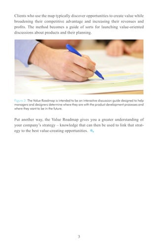 Clients who use the map typically discover opportunities to create value while
broadening their competitive advantage and increasing their revenues and
profits. The method becomes a guide of sorts for launching value-oriented
discussions about products and their planning.




Figure 3: The Value Roadmap is intended to be an interactive discussion guide designed to help
managers and designers determine where they are with the product development processes and
where they want to be in the future.


Put another way, the Value Roadmap gives you a greater understanding of
your company’s strategy – knowledge that can then be used to link that strat-
egy to the best value-creating opportunities.




                                              3
 