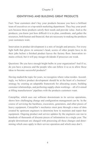 Chapter 2

        IDENTIFYING AND BUILDING GREAT PRODUCTS

Fact: Your customers don’t buy your products because you have a brilliant
team of executives or a top-notch marketing department. They buy your prod-
ucts because those products satisfy their needs and provide value. And as the
producer, you know just how difficult it is to plan, coordinate, and gather the
resources, both human and financial, that are necessary to making the products
your customers want.

Innovation in product development is a mix of insight and process. For every
light bulb that glows in someone’s head, scores of other people have to do
their jobs before a finished product leaves the factory floor. Innovation re-
mains critical, but it will pay meager dividends if processes are weak.

Questions: Do you have enough bright bulbs in your organization? And if so,
do you have a process and the people who can follow it so as to allow those
ideas to become successful products?

Having studied the topic for years, we recognize where value resides. Accord-
ingly, we believe product development should be at the heart of a business’
strategy by creating an adaptable framework for allocating assets, building
customer relationships, and perfecting supply-chain workings – all of it aimed
at filling manufacturers’ pipelines with the products customers want.

Caterpillar, which uses our software downstream in its service operations,
shows how challenging change and configuration management can be. In the
course of servicing the backhoes, excavators, generators, and other pieces of
heavy equipment, Caterpillar’s mechanics must pore through a mass of data
created by upstream engineers to determine how to maintain and repair that
equipment. Ongoing product and service updates by the engineers can run to
hundreds of thousands of discrete pieces of information in a single year. The
people downstream are charged with processing all these changes and deter-
mining which ones apply to their service operation and which ones don’t.




                                      4
 