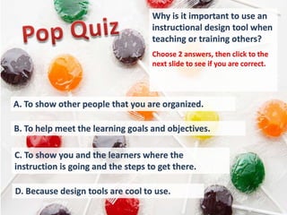 Why is it important to use an
                                    instructional design tool when
                                    teaching or training others?
                                    Choose 2 answers, then click to the
                                    next slide to see if you are correct.




A. To show other people that you are organized.

B. To help meet the learning goals and objectives.

C. To show you and the learners where the
instruction is going and the steps to get there.

D. Because design tools are cool to use.
 