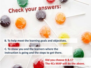 B. To help meet the learning goals and objectives.

C. To show you and the learners where the
instruction is going and the steps to get there.

                                 Did you choose B & C?
                                 The 4Cs MAP will do the above.
 