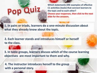 Which statements ARE examples of effective
                                 C1 activities (tools) that connect learners to
                                 the topic and to each other?
                                 Choose your responses, then click to the next
                                 slide for the answers.


1. In pairs or triads, learners do a one-minute discussion about
what they already know about the topic.

2. Each learner stands and introduces himself or herself
to the class.

3. In table groups, learners discuss which of the course learning
objectives are most important to them and why.

4. The instructor introduces herself to the group
with a personal story.
 