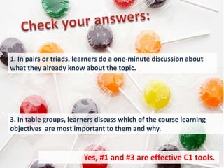 1. In pairs or triads, learners do a one-minute discussion about
what they already know about the topic.




3. In table groups, learners discuss which of the course learning
objectives are most important to them and why.


                        Yes, #1 and #3 are effective C1 tools..
 