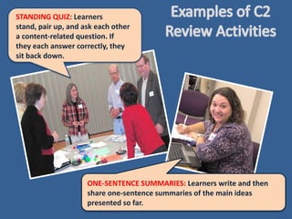 STANDING QUIZ: Learners
stand, pair up, and ask each other
a content-related question. If
they each answer correctly, they
sit back down.




                     ONE-SENTENCE SUMMARIES: Learners write and then
                     share one-sentence summaries of the main ideas
                     presented so far.
 