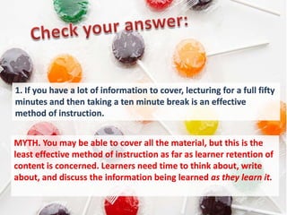 1. If you have a lot of information to cover, lecturing for a full fifty
minutes and then taking a ten minute break is an effective
method of instruction.


MYTH. You may be able to cover all the material, but this is the
least effective method of instruction as far as learner retention of
content is concerned. Learners need time to think about, write
about, and discuss the information being learned as they learn it.
 