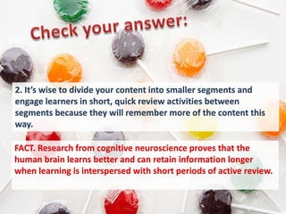2. It’s wise to divide your content into smaller segments and
engage learners in short, quick review activities between
segments because they will remember more of the content this
way.

FACT. Research from cognitive neuroscience proves that the
human brain learns better and can retain information longer
when learning is interspersed with short periods of active review.
 