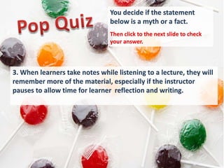You decide if the statement
                                below is a myth or a fact.
                                Then click to the next slide to check
                                your answer.




3. When learners take notes while listening to a lecture, they will
remember more of the material, especially if the instructor
pauses to allow time for learner reflection and writing.
 