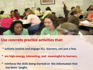 Use concrete practice activities that:

* actively involve and engage ALL learners, not just a few.

* are high-energy, interesting, and meaningful to learners.

* reinforce the skills being learned or the information that
   has been taught.
 