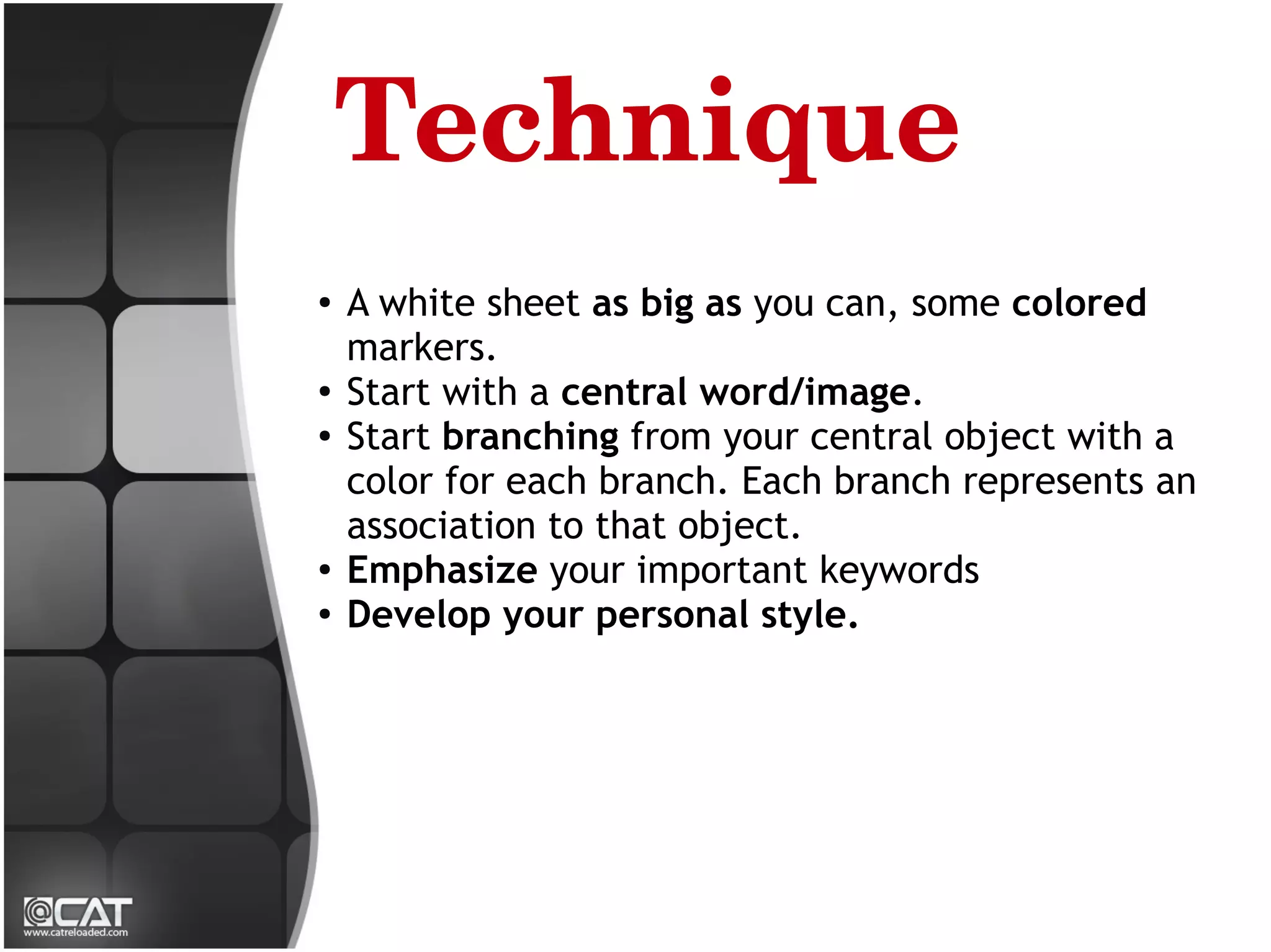Technique
●
    A white sheet as big as you can, some colored
    markers.
●
    Start with a central word/image.
●
    Start branching from your central object with a
    color for each branch. Each branch represents an
    association to that object.
●
    Emphasize your important keywords
●
    Develop your personal style.
 