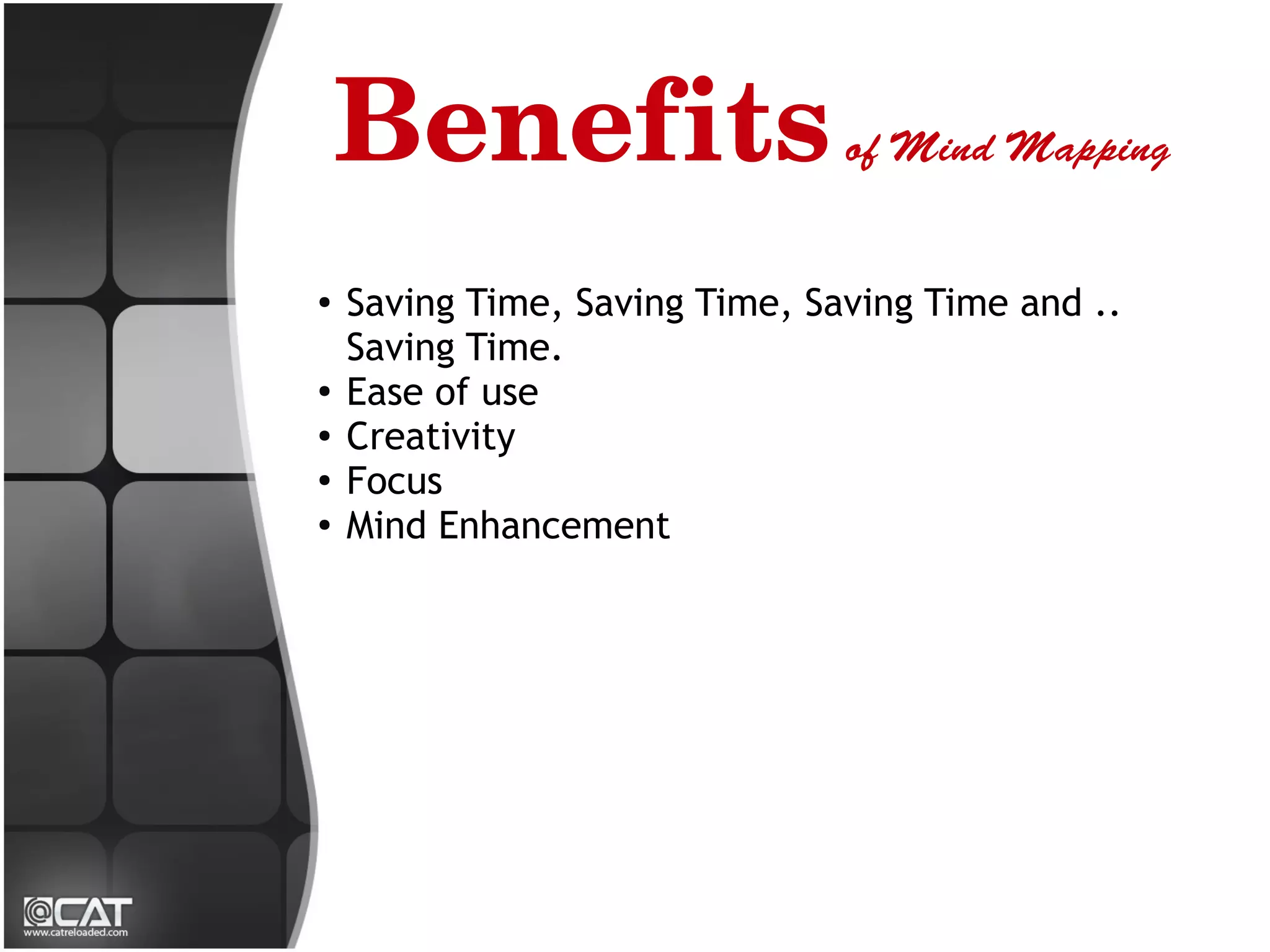 Benefits of Mind Mapping
●
    Saving Time, Saving Time, Saving Time and ..
    Saving Time.
●
    Ease of use
●
    Creativity
●
    Focus
●   Mind Enhancement
 