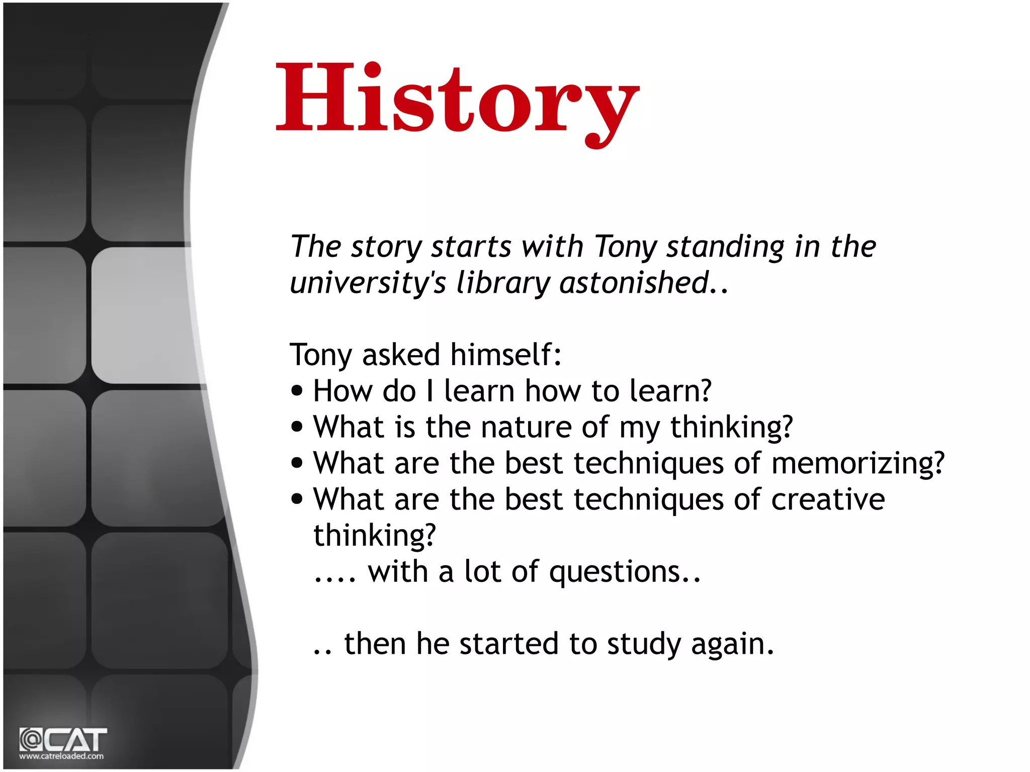 History
The story starts with Tony standing in the
university's library astonished..

Tony asked himself:
● How do I learn how to learn?
● What is the nature of my thinking?
● What are the best techniques of memorizing?
● What are the best techniques of creative

  thinking?
  .... with a lot of questions..

 .. then he started to study again.
 