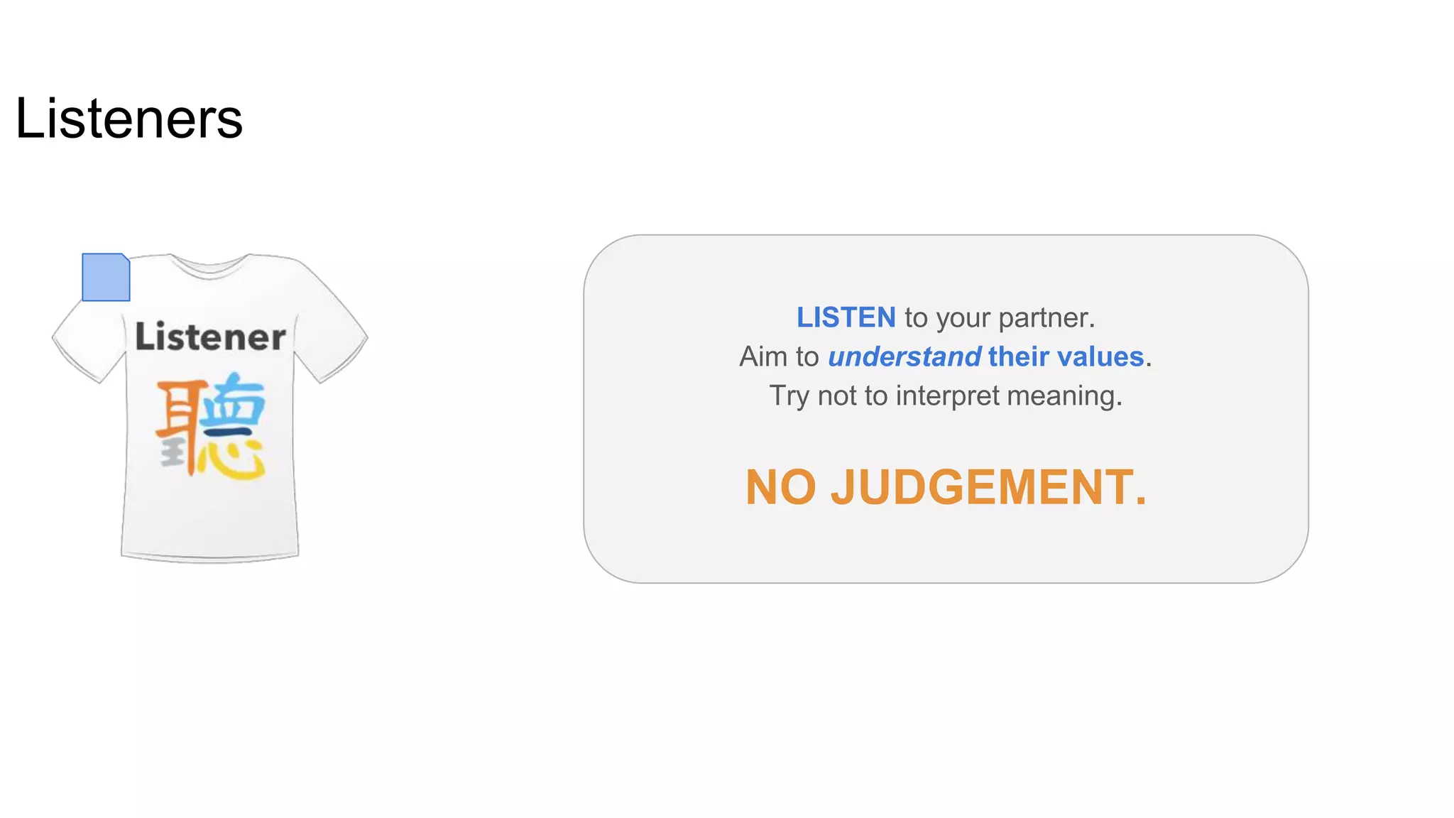 Listeners
LISTEN to your partner.
Aim to understand their values.
Try not to interpret meaning.
NO JUDGEMENT.
 