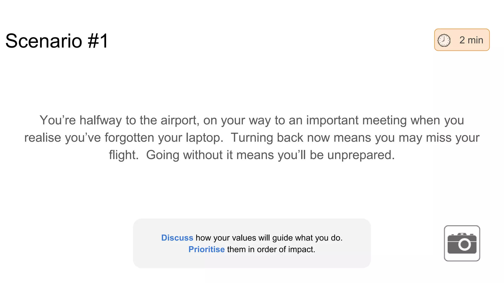 Scenario #1
You’re halfway to the airport, on your way to an important meeting when you
realise you’ve forgotten your laptop. Turning back now means you may miss your
flight. Going without it means you’ll be unprepared.
2 min
Discuss how your values will guide what you do.
Prioritise them in order of impact.
 