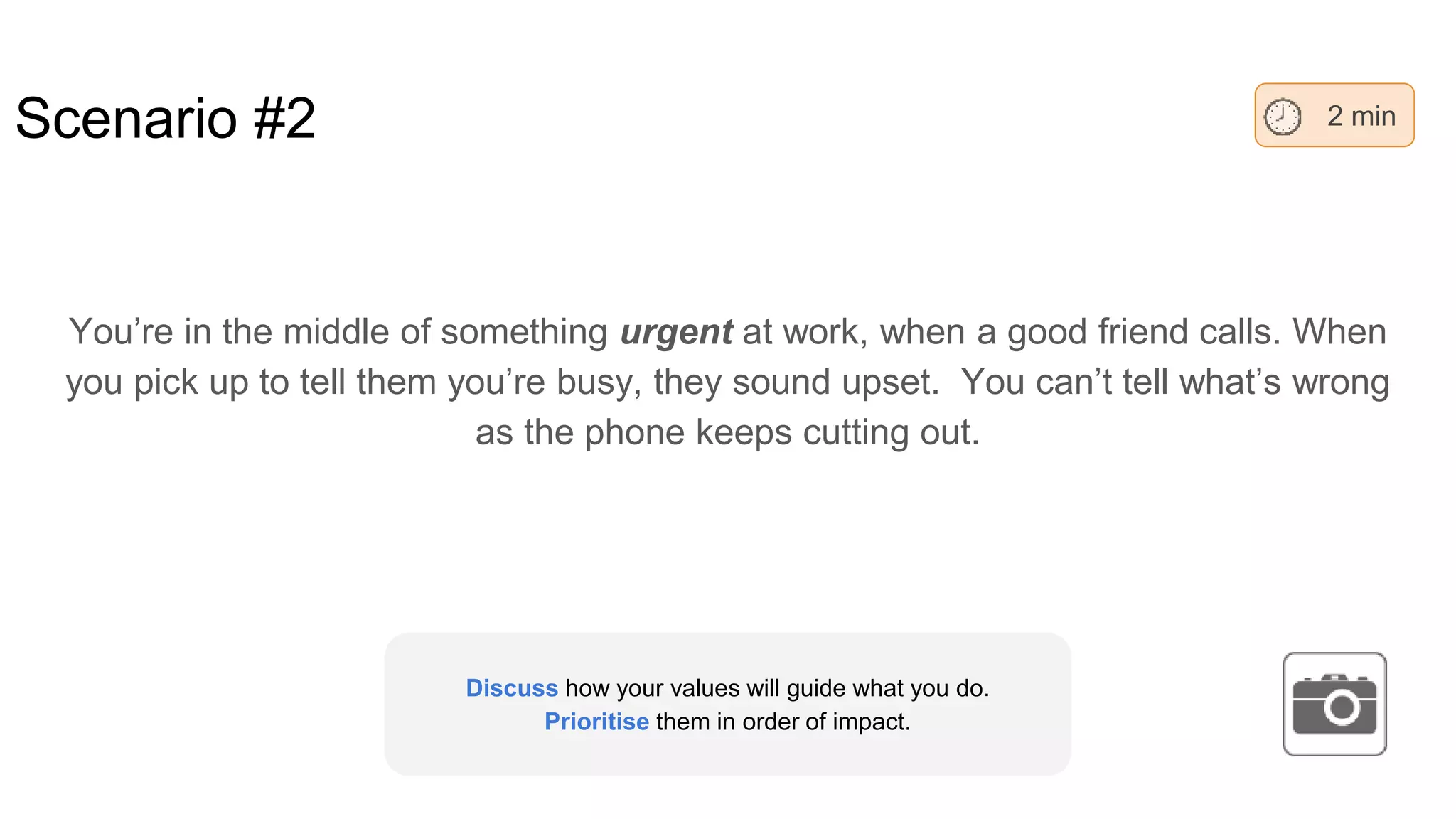 Scenario #2
You’re in the middle of something urgent at work, when a good friend calls. When
you pick up to tell them you’re busy, they sound upset. You can’t tell what’s wrong
as the phone keeps cutting out.
2 min
Discuss how your values will guide what you do.
Prioritise them in order of impact.
 
