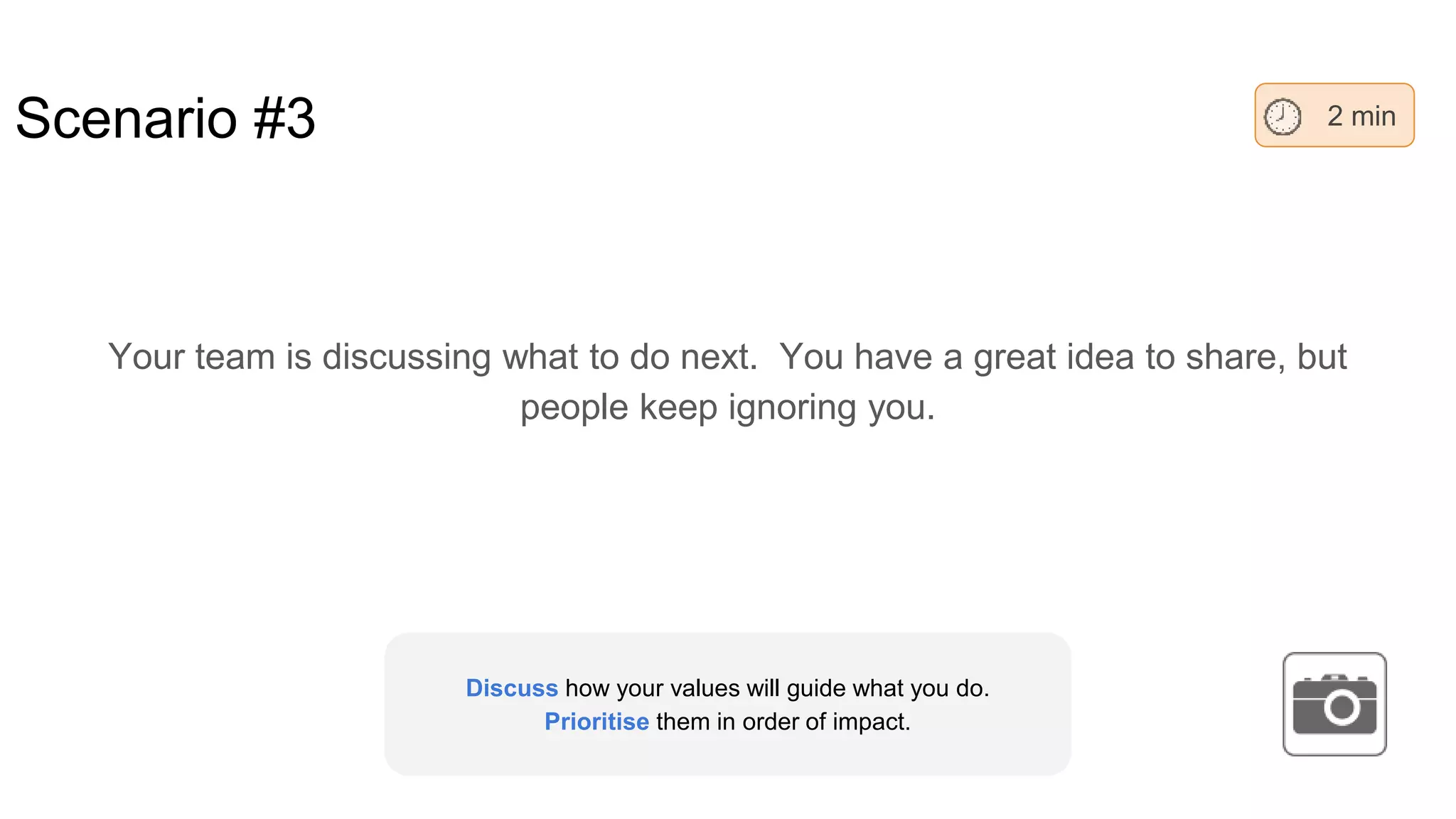 Scenario #3
Your team is discussing what to do next. You have a great idea to share, but
people keep ignoring you.
2 min
Discuss how your values will guide what you do.
Prioritise them in order of impact.
 