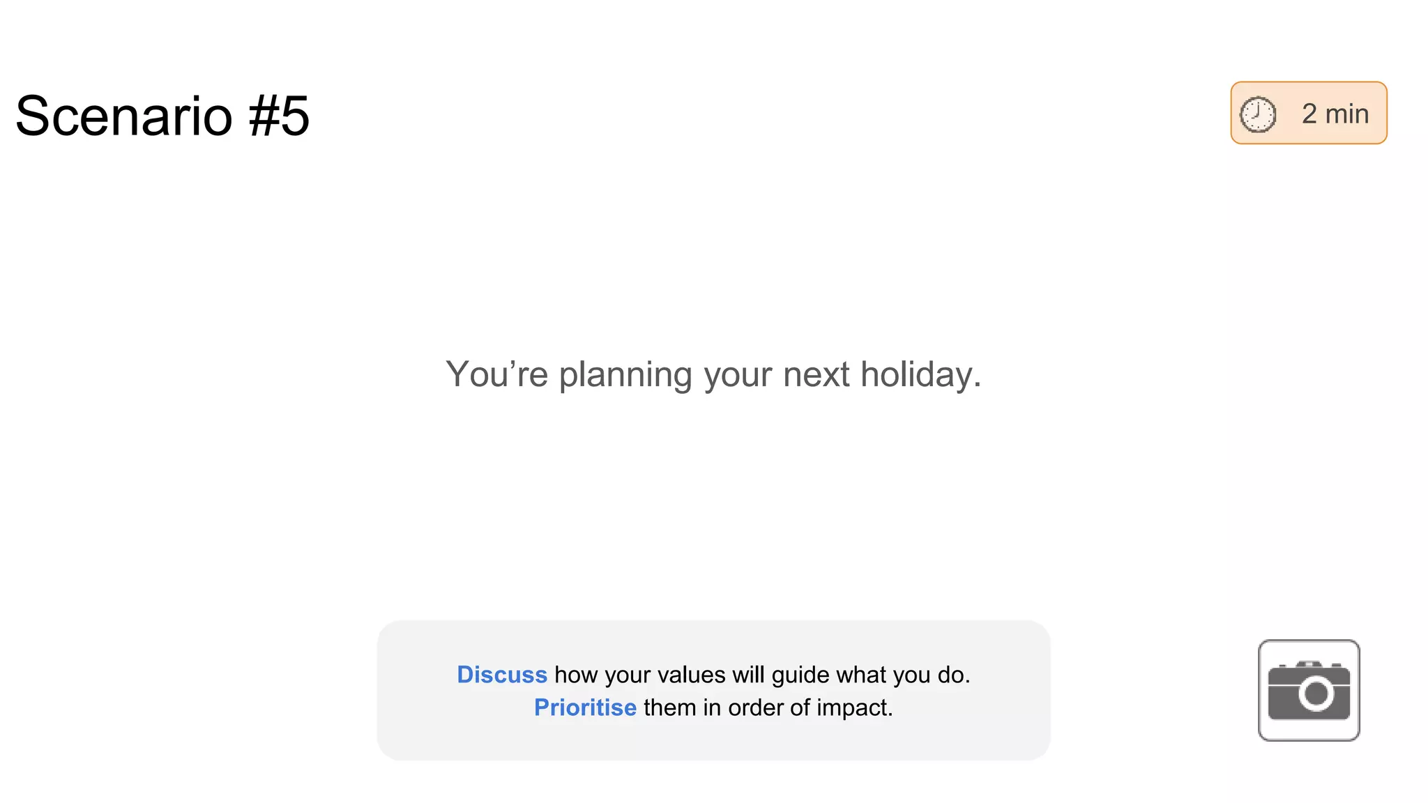 Scenario #5
You’re planning your next holiday.
2 min
Discuss how your values will guide what you do.
Prioritise them in order of impact.
 