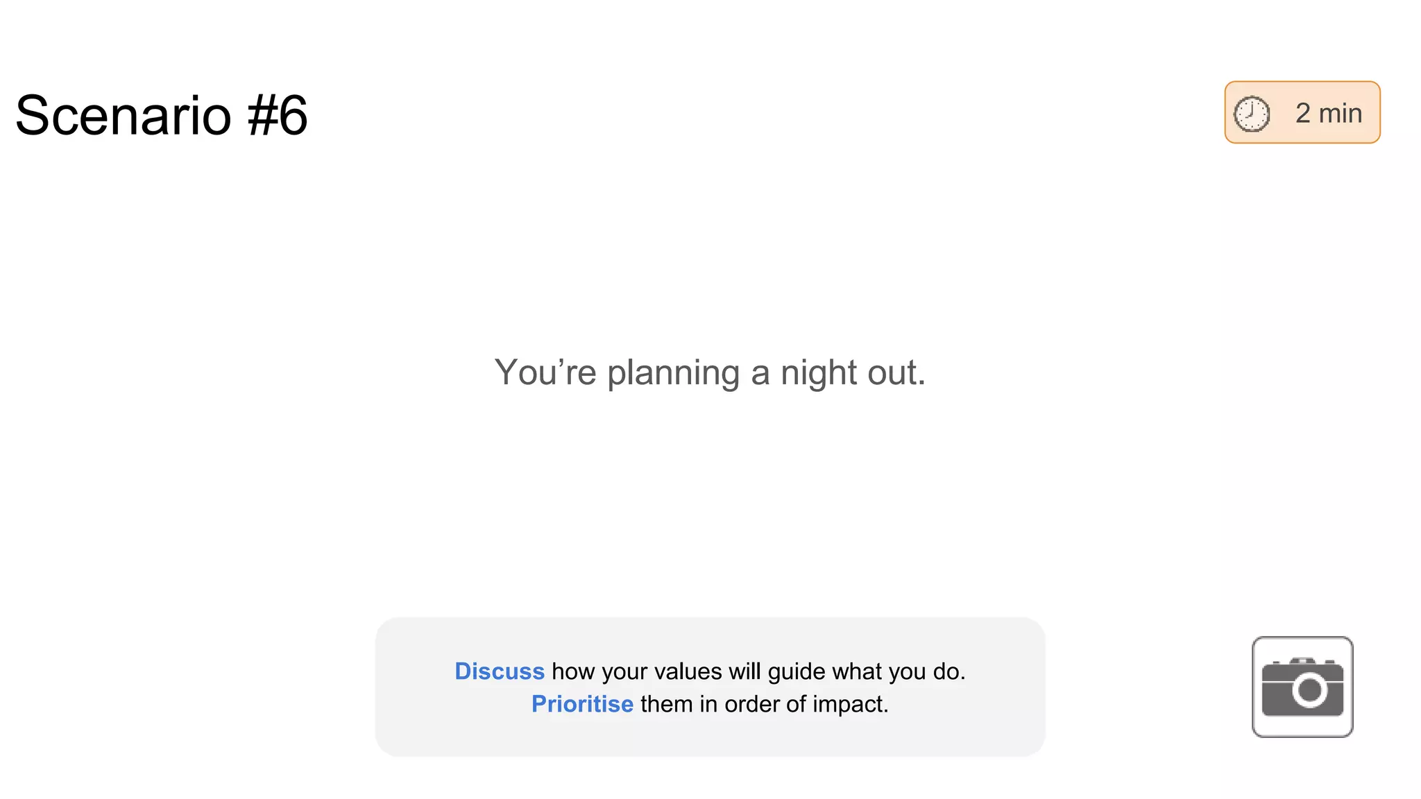 Scenario #6
You’re planning a night out.
2 min
Discuss how your values will guide what you do.
Prioritise them in order of impact.
 