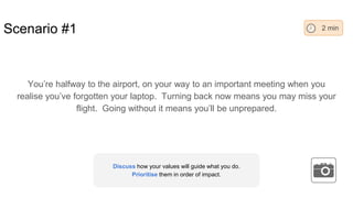 Scenario #1
You’re halfway to the airport, on your way to an important meeting when you
realise you’ve forgotten your laptop. Turning back now means you may miss your
flight. Going without it means you’ll be unprepared.
2 min
Discuss how your values will guide what you do.
Prioritise them in order of impact.
 