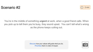 Scenario #2
You’re in the middle of something urgent at work, when a good friend calls. When
you pick up to tell them you’re busy, they sound upset. You can’t tell what’s wrong
as the phone keeps cutting out.
2 min
Discuss how your values will guide what you do.
Prioritise them in order of impact.
 