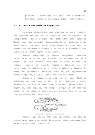 10
permitem a orientação dos seus imãs elementares.
Exemplos: alumínio, madeira, plástico, entre outros.
2.2.3 Teoria dos Domínios Magnéticos
Um exame microscópico revelaria que um imã é composto
por pequenas regiões que se comportam como um pequeno ímã
independente. Estas regiões são conhecidas como Domínios
Magnéticos. Num material desmagnetizado os domínios estão
desalinhados, ou seja, estão numa disposição aleatórea. Os
efeitos de um domínio cancela o de outro e o material não
apresenta um efeito magnético resultante.
Quando submetidos a campos magnéticos externos
(aproximação de um ímã, por exemplo), estes materiais têm a
maioria de seus domínios alinhados ao campo externo. Na
verdade, existe um aumento daqueles domínios que se
encontravam inicialmente em direções próximas à direção do
campo em detrimento daqueles domínios que apresentavam
direções opostas, estes últimos diminuindo de tamanho.
Enquanto o material estiver com os seus domínios
alinhados ele age como um ímã. Se ao afastarmos o campo
externo os domínios se desalinham, o material perde o efeito
magnético. Isso explica, por exemplo, porque um ímã consegue
atrair vários clipes e estes uns aos outros. Cada clipe age
como um pequeno ímã temporário.
Figura 2 – Domínios magnéticos
Sabemos que alguns materiais apresentam uma direção
predominante para o movimento de suas correntes internas. Esse
materiais são classificados como:
 