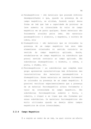 11
a) Paramagnéticos - são materiais que possuem elétrons
desemparelhados e que, quando na presença de um
campo magnético, se alinham, fazendo surgir dessa
forma um ímã que tem a capacidade de provocar um
leve aumento na intensidade do valor do campo
magnético em um ponto qualquer. Esses materiais são
fracamente atraídos pelos ímãs. São materiais
paramagnéticos: o alumínio, o magnésio, o sulfato de
cobre, etc;
b) Diamagnéticos - são materiais que se colocados na
presença de um campo magnético tem seus ímãs
elementares orientados no sentido contrário ao
sentido do campo magnético aplicado. Assim,
estabelece-se um campo magnético na substância que
possui sentido contrário ao campo aplicado. São
substâncias diamagnéticas: o bismuto, o cobre, a
prata, o chumbo, etc.
c) Ferromagnéticos - as substâncias que compõem esse
grupo apresentam características bem diferentes das
características dos materiais paramagnéticos e
diamagnéticos. Esses materiais se imantam fortemente
se colocados na presença de um campo magnético. É
possível verificar experimentalmente que a presença
de um material ferromagnético altera fortemente o
valor da intensidade do campo magnético. São
substâncias ferromagnéticas somente o ferro, o
cobalto, o níquel e as ligas que são formadas por
essas substâncias. Os materiais ferromagnéticos são
muito utilizados quando se deseja obter campos
magnéticos de altas intensidades.
2.2.4 Campo Magnético
É a região ao redor de um imã, na qual ocorre um efeito
 