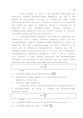 14
Esta variação se deve a uma grandeza associada aos
materiais chamada Permeabilidade Magnética (μ) que é uma
medida da facilidade com que as linhas de campo podem
atravessar um dado material. A figura 4 mostra a concentração
das linhas de campo um magnético devido à presença de um
material de alta permeabilidade. Podemos entender a
permeabilidade magnética como um conceito similar ao conceito
da condutividade elétrica dos materiais.
A permeabilidade magnética de todos os materiais não
magnéticos, como o cobre, alumínio, madeira, vidro e ar são
aproximadamente iguais à permeabilidade magnética do vácuo. Os
materiais que têm a permeabilidade um pouco inferior à do
vácuo são os Materiais Diamagnéticos. Aqueles que têm a
permeabilidade um pouco maior que a do vácuo são os Materiais
Paramagnéticos. Materiais magnéticos como o ferro, níquel,
aço, cobalto e ligas desses materiais têm permeabilidade
centenas e até milhares de vezes maiores que a do vácuo. Esses
materiais são conhecidos como Materiais Ferromagnéticos.
Onde:
μm – Permeabilidade de um dado material ( );
B – Densidade de Campo Magnético ou Densidade de Fluxo
Magnético, Tesla (T);
H – Força do campo magnético
A relação entre a permeabilidade de um dado material e
a permeabilidade do vácuo é chamada de Permeabilidade
Relativa, assim:
Onde:
μr – permeabilidade relativa do material(adimensional);
μo – permeabilidade do vácuo = .
 
