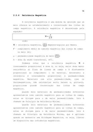 15
2.2.6 Relutância Magnética
A relutância magnética é uma medida da oposição que um
meio oferece ao estabelecimento e concentração das linhas de
campo magnético. A relutância magnética é determinada pela
equação:
onde:
- relutância magnética, ( ) Ampéres-espiras por Weber;
– comprimento médio do caminho magnético das linhas de campo
no meio (m);
μ - permeabilidade magnética do meio ( );
A – área da seção transversal, (m2
).
Podemos notar que a relutância magnética é
inversamente proporcional à área A, ou seja, maior área menor
resistência ao fluxo de linhas de campo e é diretamente
proporcional ao comprimento l do material. Entretanto a
relutância é inversamente proporcional à permeabilidade
magnética. Materiais com alta permeabilidade, como os
ferromagnéticos, têm relutâncias muito baixas e, portanto,
proporcionam grande concentração das linhas de campo
magnético.
Quando dois materiais de permeabilidades diferentes
apresentam-se como caminho magnético para as linhas do campo,
estas se dirigem para o de maior permeabilidade. Isto é
chamado de Princípio da Relutância Mínima.
Quando dois materiais de permeabilidades diferentes
apresentam-se como caminho magnético para as linhas do campo,
estas se dirigem para o de maior permeabilidade. Isto é
chamado de Princípio da Relutância Mínima, que é aplicado
quando se necessita uma Blindagem Magnética, ou seja, liberar
um dispositivo das influências magnéticas.
 