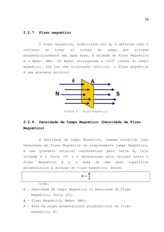 16
2.2.7 Fluxo magnético
O Fluxo magnético, simbolizado por Φ, é definido como o
conjunto de todas as linhas de campo que atingem
perpendicularmente uma dada área. A unidade de Fluxo Magnético
é o Weber (Wb). Um Weber corresponde a 1x108
linhas do campo
magnético. Por ter uma orientação vetorial, o fluxo magnético
é uma grandeza vetorial.
Figura 5 – Fluxo magnético
2.2.8 Densidade de Campo Magnético (Densidade de Fluxo
Magnético)
A Densidade de Campo Magnético, também conhecido como
Densidade de Fluxo Magnético ou simplesmente Campo Magnético,
é uma grandeza vetorial representada pela letra B, cuja
unidade é o Tesla (T) e é determinada pela relação entre o
Fluxo Magnético ɸ e a área de uma dada superfície
perpendicular à direção do fluxo magnético. Assim:
onde:
B – Densidade de Campo Magnético ou Densidade de Fluxo
Magnético, Tesla (T);
ɸ - Fluxo Magnético, Weber (Wb);
A – área da seção perpendicular perpendicular ao fluxo
magnético, m2
.
 