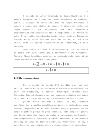 17
A direção do vetor Densidade de Campo Magnético B é
sempre tangente às linhas de campo magnético em qualquer
ponto. O sentido do vetor Densidade de Campo Magnético é
sempre o mesmo das linhas de campo. O número de linhas de
campo magnético que atravessam uma dada superfície
perpendicular por unidade de área é proporcional ao módulo do
vetor B na região considerada. Assim sendo, onde as linhas de
indução estão muito próximas umas das outras, B terá alto
valor. Onde as linhas estiverem muito separadas, B será
pequeno.
Como indica a figura 5, o conjunto de todas as linhas
de campo numa dada superfície é denominado Fluxo Magnético.
Assim o Fluxo Magnético pode ser determinado pela integral do
Campo Magnético numa dada área, pois:
∫ ∫
∫
2.3 Eletromagnetismo
Até o início do século XIX acreditava-se que não
existia relação entre os fenômenos elétricos e magnéticos. Em
1819, um professor, e físico, dinamarquês chamado Hans
Christian Oersted observou que uma corrente elétrica era capaz
de alterar a direção de uma agulha magnética de uma bússola.
Quando havia corrente elétrica no fio, Oersted
verificou que a agulha magnética movia-se, orientando-se numa
direção perpendicular ao fio, evidenciando a presença de um
campo magnético produzido pela corrente. Este campo originava
uma força magnética capaz de mudar a orientação da bússola.
Interrompendo-se a corrente, a agulha retornava a sua posição
inicial, ao longo da direção norte-sul. Observou-se, então, a
existência de uma relação entre a Eletricidade e o Magnetismo.
 