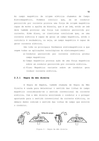 18
Ao campo magnético de origem elétrica chamamos de Campo
Eletromagnético. Podemos concluir que, se um condutor
percorrido por corrente provoca uma força de origem magnética
capaz de mover a agulha da bússola, que é um ímã, então um imã
deve também provocar uma força num condutor percorrido por
corrente. Além disso, os cientistas concluíram que, se uma
corrente elétrica é capaz de gerar um campo magnético, então o
contrário é verdadeiro, ou seja, um campo magnético é capaz de
gerar corrente elétrica.
São três os principais fenômenos eletromagnéticos e que
regem todas as aplicações tecnológicas do eletromagnetismo:
a) Condutor percorrido por corrente elétrica produz
campo magnético;
b) Campo magnético provoca ação de uma força magnética
sobre um condutor percorrido por corrente elétrica.
c) Fluxo Magnético variante sobre um condutor gera
(induz) corrente elétrica.
2.3.1 Regra da mão direita
A Regra de Ampère, também chamada de Regra da Mão
Direita é usada para determinar o sentido das linhas do campo
magnético considerando-se o sentido convencional da corrente
elétrica. Com a mão direita envolvendo o condutor e o polegar
apontando para o sentido convencional da corrente elétrica, os
demais dedos indicam o sentido das linhas de campo que envolve
o condutor.
Figura 6 – Regra da mão direita
 