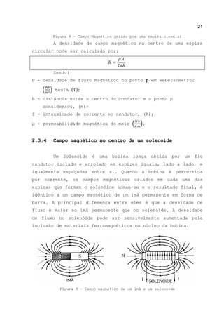 21
Figura 8 – Campo Magnético gerado por uma espira circular
A densidade de campo magnético no centro de uma espira
circular pode ser calculado por:
Sendo:
B - densidade de fluxo magnético no ponto p em webers/metro2
( ) tesla ( );
R - distância entre o centro do condutor e o ponto p
considerado, (m);
Ι - intensidade de corrente no condutor, (A);
μ - permeabilidade magnética do meio ( ).
2.3.4 Campo magnético no centro de um solenoide
Um Solenóide é uma bobina longa obtida por um fio
condutor isolado e enrolado em espiras iguais, lado a lado, e
igualmente espaçadas entre si. Quando a bobina é percorrida
por corrente, os campos magnéticos criados em cada uma das
espiras que formam o solenóide somam-se e o resultado final, é
idêntico a um campo magnético de um imã permanente em forma de
barra. A principal diferença entre eles é que a densidade de
fluxo é maior no ímã permanente que no solenóide. A densidade
de fluxo no solenóide pode ser sensivelmente aumentada pela
inclusão de materiais ferromagnéticos no núcleo da bobina.
Figura 9 – Campo magnético de um imã e um solenoide
 