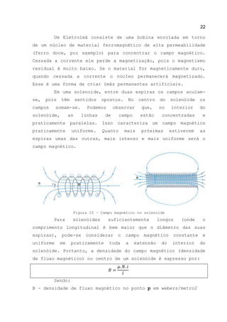 22
Um Eletroímã consiste de uma bobina enrolada em torno
de um núcleo de material ferromagnético de alta permeabilidade
(ferro doce, por exemplo) para concentrar o campo magnético.
Cessada a corrente ele perde a magnetização, pois o magnetismo
residual é muito baixo. Se o material for magneticamente duro,
quando cessada a corrente o núcleo permanecerá magnetizado.
Esse é uma forma de criar ímãs permanentes artificiais.
Em uma solenoide, entre duas espiras os campos anulam-
se, pois têm sentidos opostos. No centro do solenóide os
campos somam-se. Podemos observar que, no interior do
solenóide, as linhas de campo estão concentradas e
praticamente paralelas. Isso caracteriza um campo magnético
praticamente uniforme. Quanto mais próximas estiverem as
espiras umas das outras, mais intenso e mais uniforme será o
campo magnético.
Figura 10 – Campo magnético no solenoide
Para solenóides suficientemente longos (onde o
comprimento longitudinal é bem maior que o diâmetro das suas
espiras), pode-se considerar o campo magnético constante e
uniforme em praticamente toda a extensão do interior do
solenóide. Portanto, a densidade do campo magnético (densidade
de fluxo magnético) no centro de um solenóide é expresso por:
Sendo:
B - densidade de fluxo magnético no ponto p em webers/metro2
 