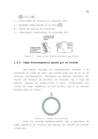 23
( ) tesla ( );
Ι - intensidade de corrente no condutor, (A);
μ - permeabilidade magnética do meio ( )
N – número de espiras do solenoide;
L – comprimento lingitudinal do solenoide (m).
Figura 11 – Regra da mão direita aplicada a uma bobina
2.3.5 Campo Eletromagnético gerado por um toróide
Uma bobina toroidal (ou simplesmente, toróide) é um
solenóide em forma de anel. Seu núcleo pode ser de ar ou de
material ferromagnético. Geralmente as bobinas toroidais são
feitas com núcleos de ferrite. Os toróides são o tipo de
bobinas capazes de proporcionar a maior concentração das
linhas de campo magnético no seu núcleo, que é um caminho
fechado para as linhas.
Figura 12 – Aspecto de um toróide
Pode ser provado matematicamente que a densidade de
campo magnético no interior das espiras (no núcleo) do toróide
é dada por:
 