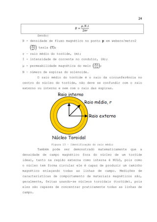 24
Sendo:
B - densidade de fluxo magnético no ponto p em webers/metro2
( ) tesla ( );
r – raio médio do toróide, (m);
Ι - intensidade de corrente no condutor, (A);
μ - permeabilidade magnética do meio ( );
N – número de espiras do solenoide.
O raio médio do toróide é o raio da circunferência no
centro do núcleo do toróide, não deve se confundir com o raio
externo ou interno e nem com o raio das espiras.
Figura 13 – Identificação do raio médio
Também pode ser demonstrado matematicamente que a
densidade de campo magnético fora do núcleo de um toróide
ideal, tanto na região externa como interna é NULO, pois como
o núcleo tem forma circular ele é capaz de produzir um caminho
magnético enlaçando todas as linhas de campo. Medições de
características de comportamento de materiais magnéticos são,
geralmente, feitas usando-se núcleos toroidais (toróide), pois
eles são capazes de concentrar praticamente todas as linhas de
campo.
 