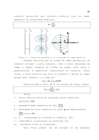 26
condutor percorrido por corrente elétrica cria um campo
magnético de intensidade dada por:
Figura 15 – Condutores paralelos e as interações do campo magnético
Podemos verificar que as linhas de campo geradas por um
condutor atingem o outro condutor. Como o vetor densidade de
campo é sempre tangente às linhas de campo, este vetor é
perpendicular à superfície longitudinal do condutor. Desta
forma, a força elétrica que atua no condutor 2 devido ao campo
gerado pelo condutor 1, é dada por
Subistituindo o valor de B1 na equação da força, temos:
Sendo:
F – Força elétrica mútua de interação entre condutores
paralelos ( );
μ - permeabilidade magnética do meio ( )
B - densidade de fluxo magnético no ponto p em webers/metro2
( ) tesla ( );
Ι1, I2 - intensidade de corrente no condutor, (A);
L – comprimento lingitudinal do solenoide (m).
d12 – distância entre os condutores
Essa força poderá ser de atração ou de repulsão
 
