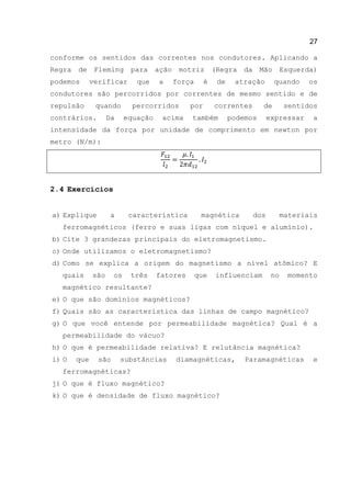 27
conforme os sentidos das correntes nos condutores. Aplicando a
Regra de Fleming para ação motriz (Regra da Mão Esquerda)
podemos verificar que a força é de atração quando os
condutores são percorridos por correntes de mesmo sentido e de
repulsão quando percorridos por correntes de sentidos
contrários. Da equação acima também podemos expressar a
intensidade da força por unidade de comprimento em newton por
metro (N/m):
2.4 Exercícios
a) Explique a característica magnética dos materiais
ferromagnéticos (ferro e suas ligas com níquel e alumínio).
b) Cite 3 grandezas principais do eletromagnetismo.
c) Onde utilizamos o eletromagnetismo?
d) Como se explica a origem do magnetismo a nível atômico? E
quais são os três fatores que influenciam no momento
magnético resultante?
e) O que são domínios magnéticos?
f) Quais são as característica das linhas de campo magnético?
g) O que você entende por permeabilidade magnética? Qual é a
permeabilidade do vácuo?
h) O que é permeabilidade relativa? E relutância magnética?
i) O que são substâncias diamagnéticas, Paramagnéticas e
ferromagnéticas?
j) O que é fluxo magnético?
k) O que é densidade de fluxo magnético?
 