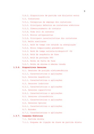 3
5.4.2. Dispositivos de partida com disjuntor motor
5.5. Contatores
5.5.1. Categorias de emprego dos contatores
5.5.2. Principais defeitos em contatores elétricos
5.5.3. Dimensionamento do contator
5.5.4. Vida útil do contator
5.5.5. Blocos antiparasitas
5.5.6. Principais características dos contatores
5.6. Relés auxiliares
5.6.1. Relé de tempo com retardo na energização
5.6.2. Bloco temporizador pneumático
5.6.3. Relé de tempo estrela-triângulo(Y –D)
5.6.4. Relé de sequência de fase
5.6.5. Relé de proteção PTC
5.6.6. Relés de falta de fase
5.6.7. Relés de mínima e máxima tensão
1.3.6. Dispositivos Sensores
6.1. Sensores de posição eletromecânicos
6.1.1. Características e aplicações
6.2. Sensores magnéticos
6.2.1. Características e aplicações
6.3. Sensores indutivos
6.3.1. Características e aplicações
6.4. Sensores capacitivos
6.4.1. Características e aplicações
6.5. Sensores ultrassônicos
6.5.1. Características e aplicações
6.6. Sensores ópticos
6.6.1. Características e aplicações
6.7. Encoder
6.7.1. Características e aplicações
1.3.7. Comandos Elétricos
7.1. Partida direta
7.1.1. Esquema de ligação da chave de partida direta
 