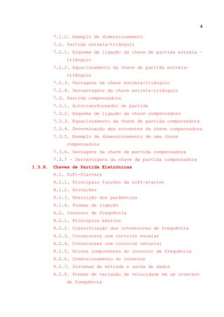 4
7.1.2. Exemplo de dimensionamento
7.2. Partida estrela-triângulo
7.2.1. Esquema de ligação da chave de partida estrela –
triângulo
7.2.2. Equacionamento da chave de partida estrela-
triângulo
7.2.3. Vantagens da chave estrela-triângulo
7.2.4. Desvantagens da chave estrela-triângulo
7.3. Partida compensadora
7.3.1. Autotransformador de partida
7.3.2. Esquema de ligação da chave compensadora
7.3.3. Equacionamento da chave de partida compensadora
7.3.4. Determinação das correntes da chave compensadora
7.3.5. Exemplo de dimensionamento de uma chave
compensadora
7.3.6. Vantagens da chave de partida compensadora
7.3.7 - Desvantagens da chave de partida compensadora
1.3.8. Chaves de Partida Eletrônicas
8.1. Soft-Starters
8.1.1. Principais funções da soft-starter
8.1.2. Proteções
8.1.3. Descrição dos parâmetros
8.1.4. Formas de ligação
8.2. Inversor de Frequência
8.2.1. Princípios básicos
8.2.2. Classificação dos conversores de frequência
8.2.3. Conversores com controle escalar
8.2.4. Conversores com controle vetorial
8.2.5. Blocos componentes do inversor de frequência
8.2.6. Dimensionamento do inversor
8.2.7. Sistemas de entrada e saída de dados
8.2.8. Formas de variação de velocidade em um inversor
de frequência
 