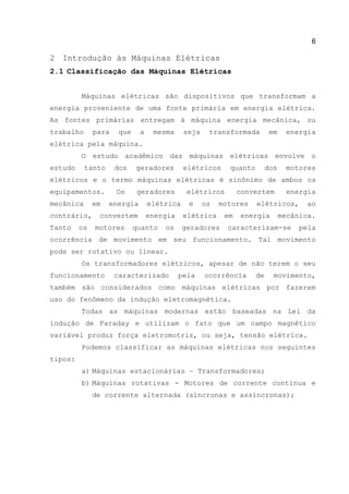 6
2 Introdução às Máquinas Elétricas
2.1 Classificação das Máquinas Elétricas
Máquinas elétricas são dispositivos que transformam a
energia proveniente de uma fonte primária em energia elétrica.
As fontes primárias entregam à máquina energia mecânica, ou
trabalho para que a mesma seja transformada em energia
elétrica pela máquina.
O estudo acadêmico das máquinas elétricas envolve o
estudo tanto dos geradores elétricos quanto dos motores
elétricos e o termo máquinas elétricas é sinônimo de ambos os
equipamentos. Os geradores elétricos convertem energia
mecânica em energia elétrica e os motores elétricos, ao
contrário, convertem energia elétrica em energia mecânica.
Tanto os motores quanto os geradores caracterizam-se pela
ocorrência de movimento em seu funcionamento. Tal movimento
pode ser rotativo ou linear.
Os transformadores elétricos, apesar de não terem o seu
funcionamento caracterizado pela ocorrência de movimento,
também são considerados como máquinas elétricas por fazerem
uso do fenômeno da indução eletromagnética.
Todas as máquinas modernas estão baseadas na Lei da
indução de Faraday e utilizam o fato que um campo magnético
variável produz força eletromotriz, ou seja, tensão elétrica.
Podemos classificar as máquinas elétricas nos seguintes
tipos:
a) Máquinas estacionárias – Transformadores;
b) Máquinas rotativas - Motores de corrente contínua e
de corrente alternada (síncronas e assíncronas);
 