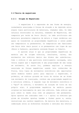 7
2.2 Teoria de magnetismo
2.2.1 Origem do Magnetismo
O magnetismo é a expressão de uma forma de energia,
normalmente associadas à forças de atração e de repulsão entre
alguns tipos particulares de materiais, chamados ímãs. Os ímãs
naturais encontrados na natureza, chamados de Magnetitas, são
compostos por óxido de ferro (Fe3O4). Os ímãs artificiais são
materiais geralmente compostos de metais e ligas cerâmicas aos
quais se transmitem as propriedades magnéticas e estes podem
ser temporários ou permanentes. Os temporários são fabricados
com ferro doce (mais puros) e os permanentes com ligas de aço
(Ferro e Carbono), geralmente contendo Níquel ou Cobalto.
A opinião atual é que as propriedades magnéticas da
matéria são de origem elétrica, resultante, talvez, dos
movimentos dos elétrons dentro dos átomos das substâncias.
Como o elétron é uma partícula eletricamente carregada, esta
teoria sugere que o magnetismo é uma propriedade de uma carga
em movimento. Se assim for, podemos explicar a energia
associada às forças magnéticas usando leis conhecidas da
Física. Dois tipos de movimentos eletrônicos são importantes
neste moderno modelo posto para explicar o magnetismo. O
primeiro, um elétron girando em torno do núcleo de um átomo
num movimento de translação, confere uma propriedade magnética
à estrutura atômica. O segundo tipo de movimento eletrônico é
o "spin" do elétron, o movimento de rotação em torno do seu
próprio eixo. A propriedade magnética da matéria parece
originar-se basicamente do spin dos elétrons. Cada elétron que
gira sobre si mesmo atua como um pequenino imã permanente.
Spins opostos são indicados como + e - spins; os elétrons que
giram em direções opostas tendem a formar pares e, assim,
neutralizam seu caráter magnético. Na maioria dos materiais, a
combinação entre as diferentes direções e sentidos dos efeitos
 