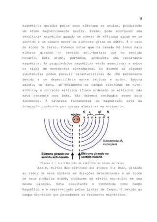 8
magnéticos gerados pelos seus elétrons se anulam, produzindo
um átomo magneticamente neutro. Porém, pode acontecer uma
resultante magnética quando um número de elétrons giram em um
sentido e um número menor de elétrons giram em outro. É o caso
do átomo de ferro. Podemos notar que na camada Md temos mais
elétros girando no sentido anti-horário que no sentido
horário. Este átomo, portanto, apresenta uma resultante
magnética. As propriedades magnéticas estão associadas a ambos
os tipos de movimentos eletrônicos. Os átomos de algumas
substâncias podem possuir características de ímã permanente
devido a um desequilíbrio entre órbitas e spins. Embora
exista, de fato, um movimento de cargas elétricas em nível
atômico, a corrente elétrica (fluxo ordenado de elétrons) não
está presente nos ímãs. Não devemos confundir esses dois
fenômenos. A natureza fundamental do magnetismo está na
interação produzida por cargas elétricas em movimento.
Figura 1 – Distribuição de elétrons do átomo de ferro
Assim, muitos dos elétrons dos átomos dos ímãs, girando
ao redor de seus núcleos em direções determinadas e em torno
de seus próprios eixos, produzem um efeito magnético em uma
mesma direção. Esta resultante é conhecida como Campo
Magnético e é representado pelas Linhas de Campo. É devido ao
campo magnético que percebemos os fenômenos magnéticos.
 