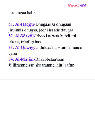 Maqootii Allah
isaa ragaa bahe
51. Al­Haqqu­Dhugaa/isa dhugaan
jiruinnis dhugaa, jechi isaatis dhugaa
52. Al­Wakiil­Irkoo Isa waa hundi itti
irkatu, irkof gahaa
53. Al­Qawiyyu­ Jabaa/isa Humna hunda
qabu
54. Al­Matiin­Dhaabbataa/isan
Jijjiiramneisan shaaramne, hin laafne
 